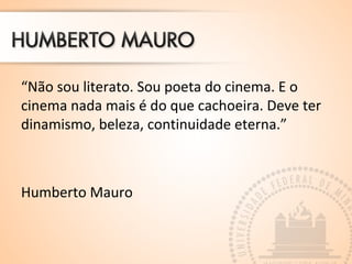 “Não sou literato. Sou poeta do cinema. E o
cinema nada mais é do que cachoeira. Deve ter
dinamismo, beleza, continuidade eterna.”
Humberto Mauro
 
