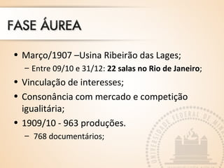 • Março/1907 –Usina Ribeirão das Lages;
– Entre 09/10 e 31/12: 22 salas no Rio de Janeiro;
• Vinculação de interesses;
• Consonância com mercado e competição
igualitária;
• 1909/10 - 963 produções.
– 768 documentários;
 