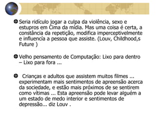 Seria ridículo jogar a culpa da violência, sexo e estupros em Cima da mídia. Mas uma coisa é certa, a constância da repetição, modifica imperceptivelmente e influencía a pessoa que assiste.  (Louv, Childhood,s Future ) Velho pensamento de Computação: Lixo para dentro – Lixo para fora ... Crianças e adultos que assistem muitos filmes ... experimentam mais sentimentos de apreensão acerca da sociedade, e estão mais próximos de se sentirem como vítimas ... Esta apreensão pode levar alguém a um estado de medo interior e sentimentos de depressão... diz Louv . 