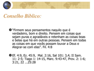 “ Firmem seus pensamentos naquilo que é verdadeiro, bom e direito. Pensem em coisas que sejam puras e agradáveis e retenham as coisas boas e belas que há em outras pessoas. Pensem em todas as coisas em que vocês possam louvar a Deus e Alegrar-se com elas”. Fil. 4:8 Ef. 4:9, Ez. 45:9,  Mal. 2:16, Sal 101: 3,4; II Sam. 11: 2-5; Tiago 1: 14-15, Marc. 9:43-47, Prov. 2: 1-6; 3:21, 22 ...25:28 Conselho Bíblico: 