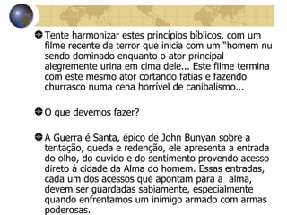 Tente harmonizar estes princípios bíblicos, com um filme recente de terror que inicia com um “homem nu sendo dominado enquanto o ator principal alegremente urina em cima dele... Este filme termina com este mesmo ator cortando fatias e fazendo churrasco numa cena horrível de canibalismo... O que devemos fazer? A Guerra é Santa, épico de John Bunyan sobre a tentação, queda e redenção, ele apresenta a entrada do olho, do ouvido e do sentimento provendo acesso direto à cidade da Alma do homem. Essas entradas, cada um dos acessos que apontam para a  alma, devem ser guardadas sabiamente, especialmente quando enfrentamos um inimigo armado com armas poderosas. Rom l2:12 diz: “Não se ajustem tanto à sua cultura, que se adaptem a ela sem mesmo pensar. Antes, mantenham sua atenção fixada em Deus. Vocês serão transformados de dentro para fora”.   