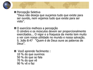 Percepção Seletiva “Deus não deseja que ouçamos tudo que existe para ser ouvido, nem vejamos tudo que existe para ser visto”. O exercício melhora a percepção O cérebro e os músculos devem ser proporcionalmente exercitados... O vigor e a fraqueza da mente tem muito a ver com nossa utilidade no mundo e nossa salvação. S. João 8:47  “Quem é de Deus ouve as palavras de Deus”. Você aprende facilmente :  10 % do que ouvimos 50 % do que se fala 70 % do que vê 90 % vê e faz 