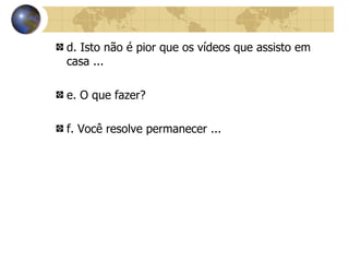 d. Isto não é pior que os vídeos que assisto em casa ... e. O que fazer? f. Você resolve permanecer ... 