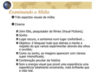 Examinando a Mídia   Três aspectos visuais da mídia:   Cinema   John Ellis, pesquisador de filmes (Visual Fictions); Sonho Lugar escuro, e sentamos num lugar confortável... Objetivo: é bloquear tudo que distraia a mente a respeito do que vamos experimentar através dos olhos e ouvidos; Como no sonho, as imagens aparecem com clareza super intensificada; Combinação peculiar da história Som e energia visual que provê uma experiência uma experiência totalmente envolvente, mais brilhante que a vida real. 