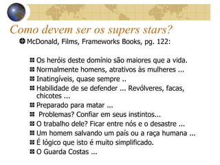 McDonald, Films, Frameworks Books, pg. 122: Os heróis deste domínio são maiores que a vida. Normalmente homens, atrativos às mulheres ... Inatingíveis, quase sempre .. Habilidade de se defender ... Revólveres, facas, chicotes ... Preparado para matar ... Problemas? Confiar em seus instintos... O trabalho dele? Ficar entre nós e o desastre ... Um homem salvando um país ou a raça humana ... É lógico que isto é muito simplificado. O Guarda Costas ...   Como devem ser os supers stars? 