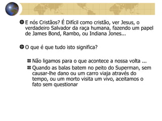 E nós Cristãos? É Difícil como cristão, ver Jesus, o verdadeiro Salvador da raça humana, fazendo um papel de James Bond, Rambo, ou Indiana Jones... O que é que tudo isto significa? Não ligamos para o que acontece a nossa volta ... Quando as balas batem no peito do Superman, sem causar-lhe dano ou um carro viaja através do tempo, ou um morto visita um vivo, aceitamos o fato sem questionar 