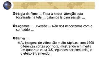 Magia do filme ... Toda a nossa  atenção está focalizada na tela ... Estamos lá para assistir ... Pagamos ... Diversão ... Não nos importamos com o conteúdo ... Filmes ... As imagens de vídeo são muito rápidas, com 1200 diferentes cortes por hora, mostrando em média um quadro a cada 3.5 segundos por comercial, e o efeito é tremendo. 