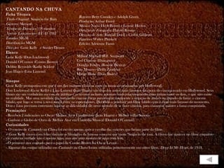 CANTANDO NA CHUVA Ficha Técnica Título Original:  Singin'in the Rain Gênero:  Musical Tempo de Duração:  118 minutos Ano de Lançamento (EUA):  1952 Estúdio:  MGM Distribuição:  MGM Direção:  Gene Kelly  e Stanley Donen Elenco Gene Kelly (Don Lockwood) Donald O'Connor (Cosmo Brown) Debbie Reynolds (Kathy Selden) Jean Hagen (Lina Lamont) Sinopse  Gene Kelly protagoniza este que é um dos maiores clássicos entre os musicais produzidos por Hollywood. Don Lockwood (Gene Kelly) e Lina Lamont (Jean Hagen) são dois dos astros mais famosos da época do cinema mudo em Hollywood. Seus filmes são um verdadeiro sucesso de público e as revistas inclusive apostam num relacionamento mais íntimo entre os dois, o que não existe na realidade. Mas uma novidade no mundo do cinema chega para mudar totalmente a situação de ambos no mundo da fama: o cinema falado, que logo se torna a nova moda entre os espectadores. Decidido a produzir um filme falado com o casal mais famoso do momento, Don e Lina precisam entretanto superar as dificuldades do novo método de se fazer cinema, para conseguir manter a fama conquistada. Premiações - Recebeu 2 indicações ao Oscar: Melhor Atriz Coadjuvante (Jean Hagen) e Melhor trilha Sonora. - Ganhou o Globo de Ouro de Melhor Ator em Comédia/Musical (Donald O'Connor). Curiosidades -  O roteiro de  Cantando na Chuva  foi escrito apenas após a escolha das canções que fariam parte do filme. -- Gene Kelly estava com febre durante as filmagens da famosa cena em que canta "Singin'in the rain. A chuva que aparece no filme enquanto ele canta na verdade não é apenas água, mas sim uma mistura de água com leite.  - O primeiro ator cogitado para o papel de Cosmo Brown foi Oscar Levant. - Algumas das roupas utilizadas em  Cantando na Chuva  foram utilizadas posteriormente em outro filme,  Deep In My Heart , de 1954. Roteiro:  Betty Comden e Adolph Green Produção:  Arthur Freed Música:  Nacio Herb Brown e Lennie Hayton Direção de Fotografia:  Harold Rosson Direção de Arte:  Randall Duell e Cedric Gibbons Figurino:  Walter Plunkett Edição:  Adrienne Fazan Millard Mitchell (R.F. Simpson) Cyd Charisse (Dançarino) Douglas Fowley (Roscoe Dexter) Rita Moreno (Zelda Zanders) Madge Blake (Dora Bailey) 