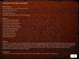 SUPLÍCIO DE UMA SAUDADE   Ficha Técnica Título Original:  Love is a many splendored thing Gênero : Drama, Romance Duração : 102 min. Distribuidora : Fox Film Produtora : Twentieth Century-Fox Film Corporation Elenco: William Holden (Mark Elliott) Jennifer Jones (Dr. Han Suyin) Torin Thatcher (Mr. Palmer-Jones) Isobel Elsom (Adeline P. Jones) Murray Matheson (Dr. John Keith) Virginia Gregg (Ann Richards) Richard Loo (Robert Hung) Soo Yong (Nora Hung) Philip Ahn (Third Uncle) Jorja Curtright (Suzanne) Donna Martel (Suchen) Sinopse : Esta é uma das mais lindas e famosas histórias de amor das telas cinematográficas. Ambientado em Hong Kong durante a Guerra da Coréia, o filme narra a história de um correspondente de guerra americano (William Holden) e seu amor por uma linda médica eurasiana (Jennifer Jones). À medida que seu amor cresce, surgem problemas para atrapalhar sua felicidade. Ele deixou uma esposa em casa, e ela enfrenta a desaprovação de sua família e amigos. O destino também não parece querer ajudar. Todo o exótico esplendor de Hong Kong foi brilhantemente capturado pela magnífica fotografia  Premiações Vencedor de 3 Oscars:fotografia (Leon Shamro), Trilha sonora e Melhor canção original, a canção título  