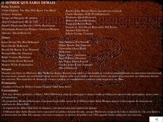 O HOMEM QUE SABIA DEMAIS Ficha Técnica Título Original:  The Man Who Knew Too Much Gênero:  Suspense Tempo de Duração:  120 minutos Ano de Lançamento (EUA):  1956 Estúdio:  Paramount Pictures / Filwite Productions Distribuição:  Paramount Pictures / Universal Pictures Direção:  Alfred Hitchcock E lenco James Stewart (Dr. Ben McKenna) Doris Day(Jo McKenna) Brenda De Banzie (Lucy Drayton) Bernard Miles (Sr. Drayton) Ralph Truman (Buchanan) Daniel Gélin (Louis Bernard) Mogens Wieth (Embaixador) Sinopse Durante suas férias no Marrocos, Ben McKenna (James Stewart), um médico, e sua família se envolvem acidentalmente em uma trama internacional de assassinato, quando um moribundo agente secreto francês conta a um médico americano sobre um plano para assassinar um diplomata durante um concerto. Para impedi-lo de denunciar a trama à polícia, os conspiradores resolvem então sequestrar seu filho. Premiações - Ganhou o Oscar de Melhor Canção Original ("Que Sera, Sera"). Curiosidades - Em suas clássicas aparições, o diretor Alfred Hitchcock surge de costas para a câmera vendo acrobatas em um mercado marroquino, pouco antes do assassinato. - O compositor Bernard Herrmann, responsável pela trilha sonora de  O Homem Que Sabia Demais , aparece como regente da orquestra na sequência do Albert Hall. - A sequência do Albert Hall dura 12 minutos e não possui uma única palavra de diálogo. -  O Homem Que Sabia Demais  esteve inacessível ao público durante décadas  porque Hitchcock comprou de volta os direitos de 5 de seus filmes e os deixou para sua filha. Eles apenas estiveram novamente ao alcance do público em 1984, quando foram relançados nos cinemas.  Roteiro:  John Michael Hayes, baseado em estória de Charles Bennett e D.B. Wyndham-Lewis Produção:  Alfred Hitchcock Música:  Bernard Herrmann Fotografia:  Robert Burks Direção de Arte:  Henry Bumstead e Hal Pereira Figurino:  Edith Head Edição:  George Tomasini Alan Mowbray (Val Parnell) Hillary Brooke (Jan Peterson) Christopher Olsen (Hank McKenna) Reggie Nalser (Assassino) Noel Willman (Woburn) Alix Talton (Helen Parnell) Carolyn Jones (Cindy Fontaine) Alfred Hitchcock 