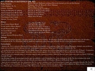 007 CONTRA O SATÂNICO DR. NO Ficha Técnica Título Original:  Dr. No Gênero:  Aventura Tempo de Duração:  111 minutos Ano de Lançamento (EUA):  1962 Estúdio:  Danjaq Productions / Eon Distribuição:  United Artists Direção:  Terence Young Elenco Sean Connery (James Bond) Ursula Andress (Honey Ryder) Joseph Wiseman (Dr. No) Jack Lord (Felix Leiter) Bernard Lee (M) Anthony Dawson (Professor Dent) Sinopse James Bond (Connery) investiga o desaparecimento de um agente britânico. Ao investigar estranhos acontecimentos na Jamaica, ele descobre o esconderijo do Dr. No (Wiseman), chefe de poderosa organização, gênio louco que pretende desviar o rumo dos foguetes americanos . . Curiosidades -  Satânico Dr. No  é o primeiro filme da série James Bond.- Inicialmente estava previsto o filme  007 Contra a Chantagem Atômica , mas problemas legais com o co-autor do livro fizeram com que os produtores optassem por filmar antes  007 Contra o Satânico Dr. No . - A escolha inicial do autor( Fleming) era o ator Roger Moore, que apenas não aceitou o papel por já estar n a série televisiva "O Santo".  Contatou-se  Max Von Sydow, que recusou o papel. Além dele, outros foram cogitados : Cary Grant, David Niven, Trevor Howard e Rex Harrison. - Sean Connery foi contratado após ter seu nome sugerido pela esposa do produtor Albert R. Broccoli, que o tinha visto atuar em  Darby O'Gill and the Little People . - Ian Fleming, criador do personagem, queria que seu sobrinho, o ator Christopher Lee, fosse o intérprete do Dr. No. Lee terminou não sendo contratado para o papel, mas atuou em outro filme da série James Bond,  007 Contra o Homem da Pistola de Ouro . - Após não ter conseguido que  Lee interpretasse Dr. No, o autor convidou o ator Noel Coward para o papel, que respondeu dizendo: "Dr. No? No! No! - Todas as vozes femininas de  007 Contra o Satânico Dr. No  foram dubladas por atrizes inglesas não-creditadas no filme. A única exceção foi Lois Maxwell, que interpreta a personagem Miss Moneypenny e que teve sua voz mantida no filme. Roteiro:  Richard Mailbaum e Johanna Harwood, baseado em livro de Ian Fleming Produção:  Albert R. Broccoli e Harry Saltzman Música:  Monty Norman Direção de Fotografia:  Ted Moore Desenho de Produção:  Ken Adam Direção de Arte:  Syd Cain Figurino:  Tessa Welborn Edição:  Peter R. Hunt Zena Marshall (Miss Taro) John Kitzmiller (Quarrel) Eunice Gayson (Sylvia Trench) Lois Maxwell (Miss Moneypenny) Peter Burton (Prefeito Boothroyd) Monica van der Syl (Honey Ryder - voz) 
