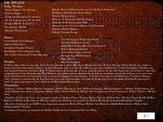 DR. JIVAGO Ficha Técnica Título Original:  Dr. Zhivago Gênero:  Épico Tempo de Duração:  201 minutos Ano de Lançamento (EUA):  1965 Estúdio:  MGM / Sostar S.A. Distribuição:  MGM Direção:  David Lean Elenco Omar Sharif (Yuri Zhivago) Julie Christie (Lara) Geraldine Chaplin (Tonya) Rod Steiger (Victor Komarovsky) Alec Guiness (General Yevgraf Zhivago) Sinopse O filme conta sobre os anos que antecederam, durante e após a Revolução Russa pela ótica de Yuri Zhivago (Omar Sharif), um médico e poeta. Yuri fica órfão ainda criança e vai para Moscou, onde é criado. Já adulto se casa com a aristocrática Tonya (Geraldine Chaplin), mas tem um envolvimento com Lara (Julie Christie), uma enfermeira que se torna a grande paixão da sua vida. Lara antes da revolução tinha sido estuprada por Victor Komarovsky (Rod Steiger), um político sem escrúpulos que já tinha se envolvido com a mãe de Lara, e se casou com Pasha Strelnikoff (Tom Courtenay), que se torna um vingativo revolucionário. A história é narrada em  flashback  por Yevgraf de Zhivago (Alec Guiness), o meio-irmão de Yuri que procura a sua sobrinha, que seria filha de Jivago com Lara. Enquanto Strelnikoff representa o "mal", Yevgraf representa o "bom" elemento da Revolução Bolchevique. Premiações - Ganhou 5 Oscars: Melhor Roteiro Adaptado, Melhor Direção de Arte, Melhor Fotografia, Melhor Figurino - e Melhor Trilha Sonora. Foi ainda indicado em outras 5 categorias: Melhor Filme, Melhor Diretor, Melhor Ator Coadjuvante (Tom Courtenay), Melhor Edição e Melhor Som. - Ganhou 5 Globos de Ouro, nas seguintes categorias: Melhor Filme - Drama, Melhor Diretor, Melhor Ator - Drama (Omar Sharif), Melhor Roteiro e Melhor Trilha Sonora. Recebeu ainda uma indicação na categoria de Melhor Revelação Feminina (Geraldine Chaplin). - Recebeu 3 indicações ao BAFTA, nas seguintes categorias: Melhor Filme, Melhor Ator Britânico (Ralph Richardson) e Melhor Atriz Britânica (Julie Christie). - Ganhou o Grammy na categoria de Melhor Trilha Sonora Composta Para um Filme. Roteiro:  Robert Bolt, baseado em livro de Boris Pasternak Produção:  David Lean e Carlo Ponti Música:  Maurice Jarre Direção de Fotografia:  Freddie Young Desenho de Produção:  John Box Direção de Arte:  Terence Marsh e Gil Parrondo Figurino:  Phyllis Dalton Edição:  Norman Savage Tom Courtenay (Pasha Strelnikov) Siobhan McKenna (Anna) Ralph Richardson (Alexander Gromeko) Jeffrey Rockland (Sasha) Tarek Sharif (Yuri - jovem) Bernard Kay (Bolchevique) Klaus Kinski Rita Tushingham  