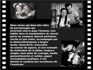 Nous avons agi dans des rôles
de personnages qui
incarnait charro pays l'homme, très
habile dans la manipulation du cheval
porte un composé spécial pantalons
serrés et une veste, accompagné par
le distinctifschapeau à larges
bords, tasse-forte, masculine
et coureur de jupons, et son exemple
de réalisation de la plèbe, toujours
simple, mais plein de courage, tandis
quesentimental et nobles, gagné
l'acceptation publique, il est
devenu le symbole par excellence de
l'mexicain.
 