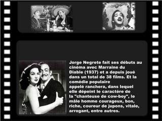 Jorge Negrete fait ses débuts au
cinéma avec Marraine du
Diable (1937) et a depuis joué
dans un total de 38 films. Et la
comédie populaire
appelé ranchera, dans lequel
elle dépeint le caractère de
la "chanteuse de cow-boy", le
mâle homme courageux, bon,
riche, coureur de jupons, vitale,
arrogant, entre autres.
 