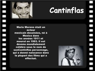 Mario Moreno était un
           acteur
 mexicain dessinées, né à
        Mexico dans
     les années 1911 et
   mourut en 1993. Il est
   devenu mondialement
  célèbre sous le nom de
sonCantinflas personnage,
qui a donné naissance dans
 la plupart des films qui a
          effectué.
 