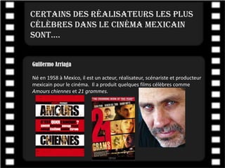 Certains des réalisateurs les plus
célèbres dans le cinéma mexicain
sont….


Guillermo Arriaga

Né en 1958 à Mexico, il est un acteur, réalisateur, scénariste et producteur
mexicain pour le cinéma. Il a produit quelques films célèbres comme
Amours chiennes et 21 grammes.
 