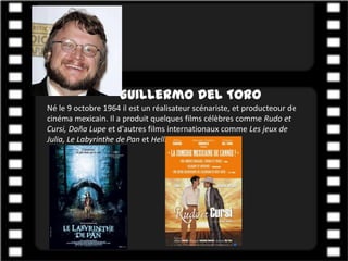Guillermo del Toro
Né le 9 octobre 1964 il est un réalisateur scénariste, et producteour de
cinéma mexicain. Il a produit quelques films célèbres comme Rudo et
Cursi, Doña Lupe et d'autres films internationaux comme Les jeux de
Julia, Le Labyrinthe de Pan et Hellboy.
 