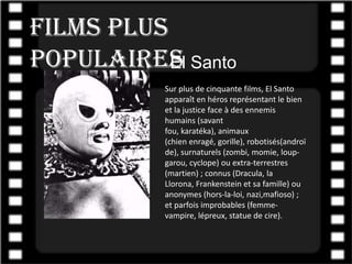 Films plus
populairesl Santo
           E
           Sur plus de cinquante films, El Santo
           apparaît en héros représentant le bien
           et la justice face à des ennemis
           humains (savant
           fou, karatéka), animaux
           (chien enragé, gorille), robotisés(androï
           de), surnaturels (zombi, momie, loup-
           garou, cyclope) ou extra-terrestres
           (martien) ; connus (Dracula, la
           Llorona, Frankenstein et sa famille) ou
           anonymes (hors-la-loi, nazi,mafioso) ;
           et parfois improbables (femme-
           vampire, lépreux, statue de cire).
 