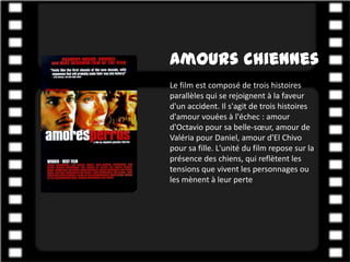 Amours chiennes
Le film est composé de trois histoires
parallèles qui se rejoignent à la faveur
d'un accident. Il s'agit de trois histoires
d'amour vouées à l'échec : amour
d'Octavio pour sa belle-sœur, amour de
Valéria pour Daniel, amour d'El Chivo
pour sa fille. L'unité du film repose sur la
présence des chiens, qui reflètent les
tensions que vivent les personnages ou
les mènent à leur perte
 