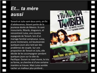 Et... ta mère
aussi
Tenoch et Julio sont deux amis, en fin
d'adolescence, faisant partie de la
jeunesse dorée de Mexico. Ils sont
insouciants, fêtards, dragueurs, et
rencontrent Luisa, une cousine
espagnole de Tenoch, lors d'un
mariage familial somptueux. Luisa,
jeune trentenaire, est bouleversée
quelques jours plus tard par des
problèmes de couple. Sur une
proposition de Tenoch et Julio, elle
décide de les accompagner pendant
quelques jours sur la côte du
Pacifique. Durant ce road movie, le trio
se forme, se cherche et d'une certaine
manière se trouve. Mais Luisa semble
cacher un malheur plus profond…
 
