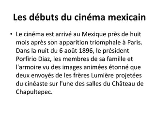 Les débuts du cinéma mexicain
• Le cinéma est arrivé au Mexique près de huit
  mois après son apparition triomphale à Paris.
  Dans la nuit du 6 août 1896, le président
  Porfirio Diaz, les membres de sa famille et
  l'armoire vu des images animées étonné que
  deux envoyés de les frères Lumière projetées
  du cinéaste sur l'une des salles du Château de
  Chapultepec.
 