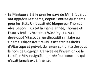 • Le Mexique a été le premier pays de l’Amérique qui
  ont apprécié le cinéma, depuis l'entrée du cinéma
  pour les Etats-Unis avait été bloqué par Thomas
  Alva Edison. Plus tôt la même année, Thomas et
  Francis Jenkins Armant à Washington avait
  développé Vitascope, un dispositif similaire au
  cinéma. Edison avait réussi à acheter les droits
  d'Vitascope et prévoit de lancer sur le marché sous
  le nom de Biograph. L'arrivée de l'invention de la
  Lumière Edison signifiait entrée à un concours qui
  n'avait jamais expérimenté.
 