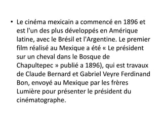 • Le cinéma mexicain a commencé en 1896 et
  est l'un des plus développés en Amérique
  latine, avec le Brésil et l'Argentine. Le premier
  film réalisé au Mexique a été « Le président
  sur ​un cheval dans le Bosque de
  Chapultepec » publié a 1896), qui est travaux
  de Claude Bernard et Gabriel Veyre Ferdinand
  Bon, envoyé au Mexique par les frères
  Lumière pour présenter le président du
  cinématographe.
 
