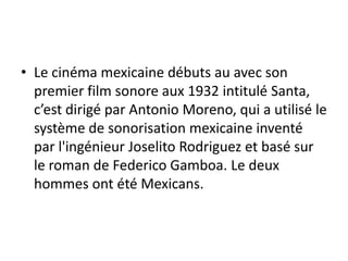 • Le cinéma mexicaine débuts au avec son
  premier film sonore aux 1932 intitulé Santa,
  c’est dirigé par Antonio Moreno, qui a utilisé le
  système de sonorisation mexicaine inventé
  par l'ingénieur Joselito Rodriguez et basé sur
  le roman de Federico Gamboa. Le deux
  hommes ont été Mexicans.
 