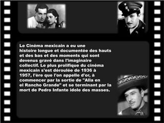 Le Cinéma mexicain a eu une
histoire longue et documentée des hauts
et des bas et des moments qui sont
devenus gravé dans l'imaginaire
collectif. Le plus prolifique du cinéma
mexicain s'est déroulée de 1936 à
1957, l'ère que l'on appelle d'or, à
commencer par la sortie de "Alla en
el Rancho Grande" et se terminant par la
mort de Pedro Infante idole des masses.
 