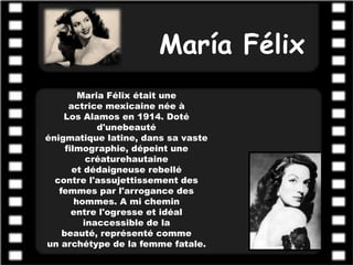María Félix
         Maria Félix était une
      actrice mexicaine née à
    Los Alamos en 1914. Doté
             d'unebeauté
énigmatique latine, dans sa vaste
     filmographie, dépeint une
           créaturehautaine
       et dédaigneuse rebellé
  contre l'assujettissement des
   femmes par l'arrogance des
        hommes. A mi chemin
       entre l'ogresse et idéal
          inaccessible de la
    beauté, représenté comme
un archétype de la femme fatale.
 