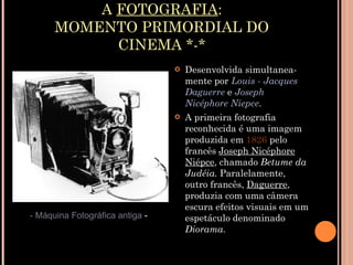 A  FOTOGRAFIA : MOMENTO PRIMORDIAL DO CINEMA *-* Desenvolvida simultanea- mente por  Louis - Jacques Daguerre  e  Joseph Nicéphore Niepce . A primeira fotografia reconhecida é uma imagem produzida em  1826  pelo francês  Joseph Nicéphore Niépce , chamado  Betume da Judéia.  Paralelamente, outro francês,  Daguerre , produzia com uma câmera escura efeitos visuais em um espetáculo denominado  Diorama . - Máquina Fotográfica antiga  - 