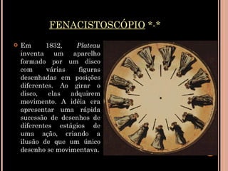 FENACISTOSCÓPIO  *-* Em 1832,  Plateau  inventa um aparelho formado por um disco com várias figuras desenhadas em posições diferentes. Ao girar o disco, elas adquirem movimento. A idéia era apresentar uma rápida sucessão de desenhos de diferentes estágios de uma ação, criando a ilusão de que um único desenho se movimentava. 
