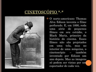 CINETOSCÓPIO   *-* O norte-americano Thomas Alva Edison inventa o filme perfurado. E, em 1890, roda uma série de pequenos filmes em seu estúdio, o Black Maria, primeiro da história do cinema. Esses filmes não são projetados em uma tela, mas no interior de uma máquina, o cinetoscópio – também inventado por Edison um ano depois. Mas as imagens só podem ser vistas por um espectador de cada vez.   