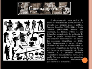 O cinematógrafo, uma espécie de ancestral da filmadora, torna possível, a projeção das imagens para o público. Auguste Lumière (1862-1954) e Louis Lumière (1864-1948) nascem em Besançon, na França. Filhos de um fotógrafo e proprietário de indústria de filmes e papéis fotográficos, eram praticamente desconhecidos no campo das pesquisas fotográficas até 1890. Após freqüentarem a escola técnica, realizam uma série de estudos sobre os processos fotográficos, na fábrica do pai, até chegarem ao cinematógrafo. Louis Lumière é o primeiro cineasta realizador de documentários curtos. Seu irmão Auguste participa das primeiras descobertas, dedicando-se posteriormente à medicina. 