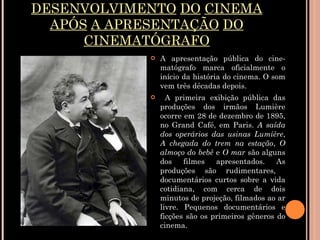 DESENVOLVIMENTO   DO   CINEMA   APÓS   A APRESENTAÇÃO   DO   CINEMATÓGRAFO A apresentação pública do cine-matógrafo marca oficialmente o início da história do cinema. O som vem três décadas depois. A primeira exibição pública das produções dos irmãos Lumière ocorre em 28 de dezembro de 1895, no Grand Café, em Paris.  A saída dos operários das usinas Lumière ,  A chegada do trem na estação ,  O almoço do bebê  e  O mar  são alguns dos filmes apresentados. As produções são rudimentares,  documentários curtos sobre a vida cotidiana, com cerca de dois minutos de projeção, filmados ao ar livre. Pequenos documentários e ficções são os primeiros gêneros do cinema. 