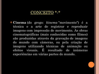 CONCEITO  *-* Cinema  (do grego:  kinema  "movimento") é a técnica e a arte de registrar e reproduzir imagens com impressão de movimento. As obras cinematográficas (mais conhecidas como filmes) são produzidas através da gravação de imagens do mundo com câmeras, ou pela criação de imagens utilizando técnicas de animação ou efeitos visuais. É resultado de inúmeras experiências em várias partes do mundo. 