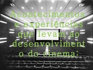. Acontecimentos e experiências que levam ao desenvolvimento do cinema: 