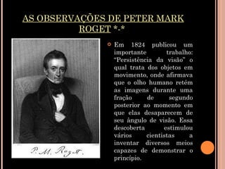 AS OBSERVAÇÕES DE PETER MARK ROGET  *-*  Em 1824 publicou um importante trabalho: “Persistência da visão” o qual trata dos objetos em movimento, onde afirmava que o olho humano retém as imagens durante uma fração de segundo posterior ao momento em que elas desaparecem de seu ângulo de visão. Essa descoberta estimulou vários cientistas a inventar diversos meios capazes de demonstrar o princípio. 