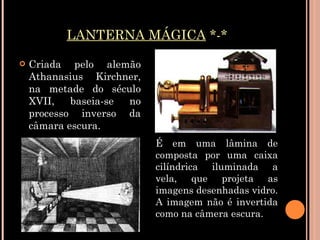 LANTERNA MÁGICA  *-* Criada pelo alemão Athanasius Kirchner, na metade do século XVII, baseia-se no processo inverso da câmara escura.  É em uma lâmina de composta por uma caixa cilíndrica iluminada a vela, que projeta as imagens desenhadas vidro. A imagem não é invertida como na câmera escura. 