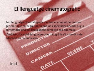 El llenguatge cinematogràfic

Per llenguatge cinematográfic s'enten el conjunt de normes
generals que cal seguir per a que un espectador normal pugui
contemplar una pel·lícula sense percebre cap anomalia.
L'anàlisi crítica del llenguatge cinematogràfic s'inclou dins de
educació en comunicació.




   Inici
 