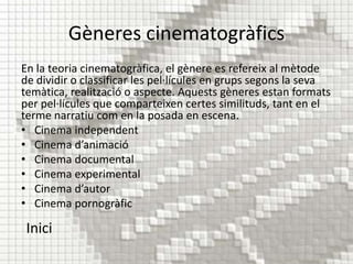 Gèneres cinematogràfics
En la teoria cinematogràfica, el gènere es refereix al mètode
de dividir o classificar les pel·lícules en grups segons la seva
temàtica, realització o aspecte. Aquests gèneres estan formats
per pel·lícules que comparteixen certes similituds, tant en el
terme narratiu com en la posada en escena.
• Cinema independent
• Cinema d’animació
• Cinema documental
• Cinema experimental
• Cinema d’autor
• Cinema pornogràfic

 Inici
 