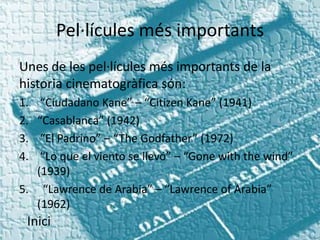 Pel·lícules més importants
Unes de les pel·lícules més importants de la
historia cinematogràfica són:
1.  “Ciudadano Kane” – “Citizen Kane” (1941)
2. “Casablanca” (1942)
3.  “El Padrino” – “The Godfather” (1972)
4.  “Lo que el viento se llevó” – “Gone with the wind”
   (1939)
5. “Lawrence de Arabia” – “Lawrence of Arabia”
   (1962)
 Inici
 