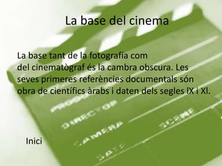 La base del cinema

La base tant de la fotografía com
del cinematògraf és la cambra obscura. Les
seves primeres referències documentals són
obra de científics àrabs i daten dels segles lX i Xl.




  Inici
 