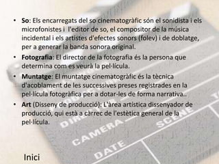 • So: Els encarregats del so cinematogràfic són el sonidista i els
  microfonistes i l'editor de so, el compositor de la música
  incidental i els artistes d'efectes sonors (folev) i de doblatge,
  per a generar la banda sonora original.
• Fotografia: El director de la fotografia és la persona que
  determina com es veurà la pel·lícula.
• Muntatge: El muntatge cinematogràfic és la tècnica
  d'acoblament de les successives preses registrades en la
  pel·lícula fotogràfica per a dotar-les de forma narrativa..
• Art (Disseny de producció): L'àrea artística dissenyador de
  producció, qui està a càrrec de l'estètica general de la
  pel·lícula.



   Inici
 