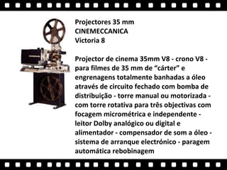 Projectores 35 mm  CINEMECCANICA  Victoria 8  Projector de cinema 35mm V8 - crono V8 - para filmes de 35 mm de “cárter” e engrenagens totalmente banhadas a óleo através de circuito fechado com bomba de distribuição - torre manual ou motorizada - com torre rotativa para três objectivas com focagem micrométrica e independente - leitor Dolby analógico ou digital e alimentador - compensador de som a óleo - sistema de arranque electrónico - paragem automática rebobinagem  