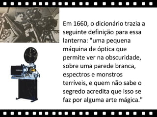 Em 1660, o dicionário trazia a seguinte definição para essa lanterna: "uma pequena máquina de óptica que permite ver na obscuridade, sobre uma parede branca, espectros e monstros terríveis, e quem não sabe o segredo acredita que isso se faz por alguma arte mágica." 