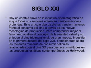 SIGLO XXI
• Hay un cambio clave en la industria cinematográfica en
el que todos sus sectores enfrentan transformaciones
profundas. Este artículo aborda dichas transformaciones
frente al consumo del cine a través de las nuevas
tecnologías de producción. Para comprender mejor el
fenómeno analiza el concepto de la realidad virtual y su
enfoque al cine tridimensional, de gran impacto industrial
en la primera década del siglo XXI. También trata sobre
las recientes maneras de consumir películas
relacionadas con el cine 3D para destacar similitudes en
las propuestas estéticas contemporáneas de Hollywood.
 