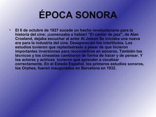 ÉPOCA SONORA
• El 6 de octubre de 1927 sucede un hecho revolucionario para la
historia del cine: ¡comenzaba a hablar! "El cantor de jazz", de Alan
Crosland, dejaba escuchar al actor Al Jolson Se iniciaba una nueva
era para la industria del cine. Desaparecían los intertítulos. Los
estudios tuvieron que replanteárselo a pesar de que hicieron
importantes inversiones para reconvertirse en sonoros. También los
técnicos y los cineastas cambiaron de forma de hacer y de pensar. Y
los actores y actrices tuvieron que aprender a vocalizar
correctamente. En el Estado Español, los primeros estudios sonoros,
los Orphea, fueron inaugurados en Barcelona en 1932.
 