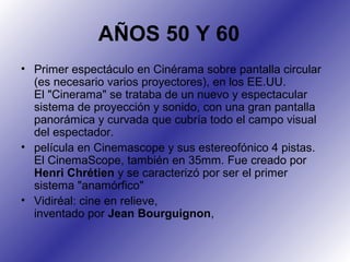 AÑOS 50 Y 60
• Primer espectáculo en Cinérama sobre pantalla circular
(es necesario varios proyectores), en los EE.UU.
El "Cinerama" se trataba de un nuevo y espectacular
sistema de proyección y sonido, con una gran pantalla
panorámica y curvada que cubría todo el campo visual
del espectador.
• película en Cinemascope y sus estereofónico 4 pistas.
El CinemaScope, también en 35mm. Fue creado por
Henri Chrétien y se caracterizó por ser el primer
sistema "anamórfico"
• Vidiréal: cine en relieve,
inventado por Jean Bourguignon,
 