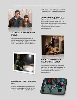 LAS EDADES DEL AMOR (THE AGE
OF LOVE)
Film dividido en tres episodios sobre las
distintas fases del amor, con las actuaciones
de Robert De Niro, Monica Bellucci, Laura
Chiatti y otros. | Fuente: Privada | Filmauro
OPERACIÓN ESCAPE (ESCAPE FROM PLANET
EARTH)
El famoso astronauta Scorch Supernova se
encuentra atrapado por las fuerzas del mal
en el lejano Planeta Oscuro (la Tierra) de
donde solo su hermano Gary puede salvarlo.
| Fuente: Privada | TheWeinsteinCompany
CAÍDA MORTAL (DEADFALL)
La historia gira en torno a dos hermanos
(Bana/Wilde) que huyen tras el robo a un
casino; por el camino entablarán amistad con
un joven boxeador (Hunnam) que acaba de
salir de la cárcel. | Fuente: Privada |
Magnolia Pictures.
MÁTALOS SUAVEMENTE
(KILLING THEM SOFTLY)
Tres criminales no demasiado inteligentes
atracan una partida de póker auspiciada por
el hampa, haciendo que la mafia local entre
en bancarrota. | Fuente: Privada |
TheWeinstein Co.
En cartelera: cuatro nuevas películas para disfrutar
 